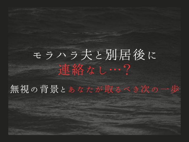 モラハラ夫と別居後に連絡なし…？無視の背景とあなたが取るべき次の一歩
